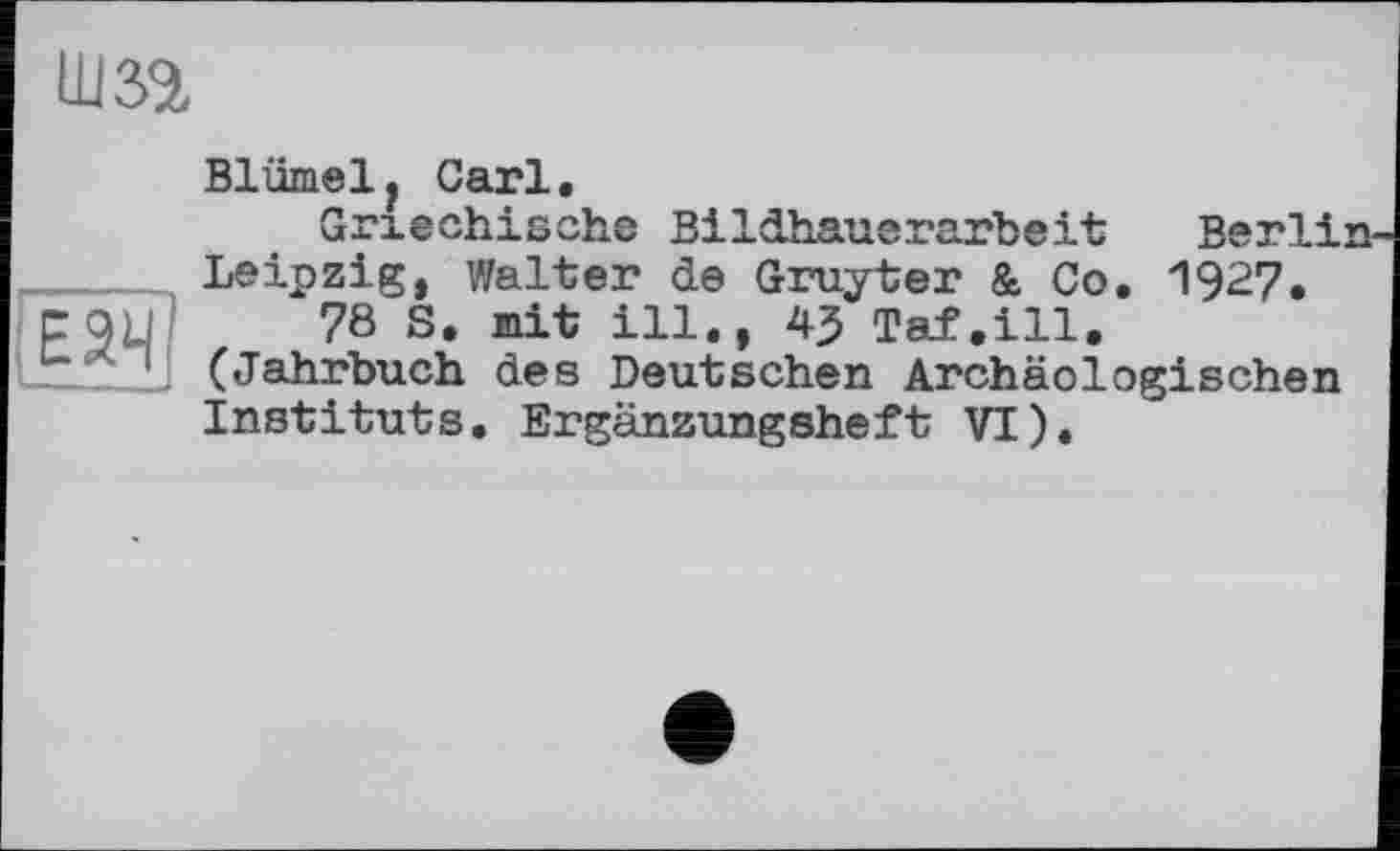 ﻿um
эн1
Blümely Carl.
Griechische Bildhauerarbeit Berlin-Leipzig, Walter de Gruyter & Co. 1927.
78 S. mit ill., 43 Taf.ill. (Jahrbuch des Deutschen Archäologischen Instituts. Ergänzungsheft VI).